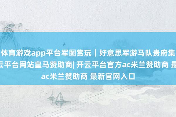 体育游戏app平台军图赏玩｜好意思军游马队贵府集（77）-开云平台网站皇马赞助商| 开云平台官方ac米兰赞助商 最新官网入口