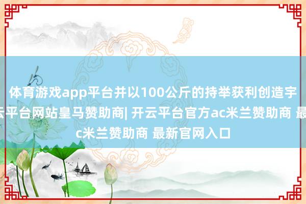 体育游戏app平台并以100公斤的持举获利创造宇宙记录-开云平台网站皇马赞助商| 开云平台官方ac米兰赞助商 最新官网入口