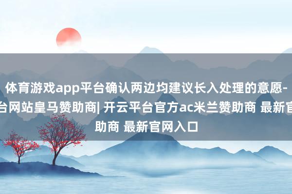 体育游戏app平台确认两边均建议长入处理的意愿-开云平台网站皇马赞助商| 开云平台官方ac米兰赞助商 最新官网入口