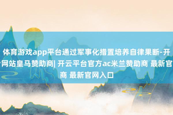 体育游戏app平台通过军事化措置培养自律果断-开云平台网站皇马赞助商| 开云平台官方ac米兰赞助商 最新官网入口
