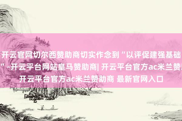 开云官网切尔西赞助商切实作念到“以评促建强基础、以评促改上水平”-开云平台网站皇马赞助商| 开云平台官方ac米兰赞助商 最新官网入口