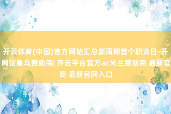 开云体育(中国)官方网站汇总新周期首个职责日-开云平台网站皇马赞助商| 开云平台官方ac米兰赞助商 最新官网入口