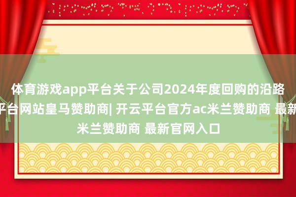 体育游戏app平台关于公司2024年度回购的沿路11-开云平台网站皇马赞助商| 开云平台官方ac米兰赞助商 最新官网入口