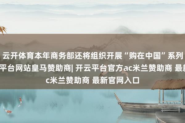 云开体育本年商务部还将组织开展“购在中国”系列举止-开云平台网站皇马赞助商| 开云平台官方ac米兰赞助商 最新官网入口