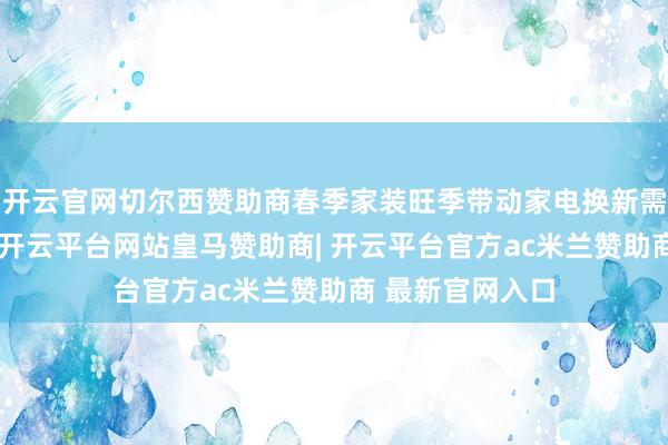 开云官网切尔西赞助商春季家装旺季带动家电换新需求正加速开释-开云平台网站皇马赞助商| 开云平台官方ac米兰赞助商 最新官网入口