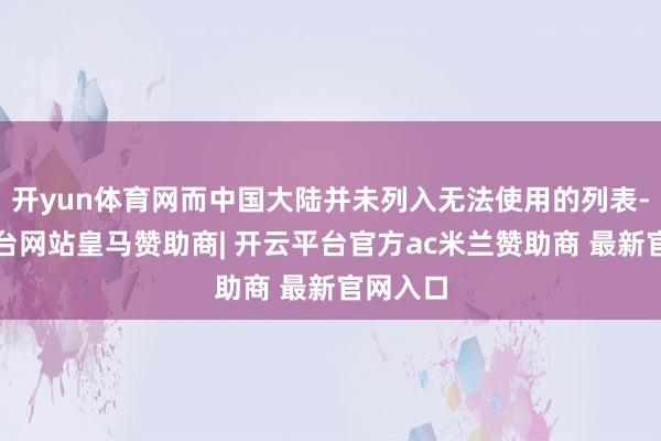 开yun体育网而中国大陆并未列入无法使用的列表-开云平台网站皇马赞助商| 开云平台官方ac米兰赞助商 最新官网入口