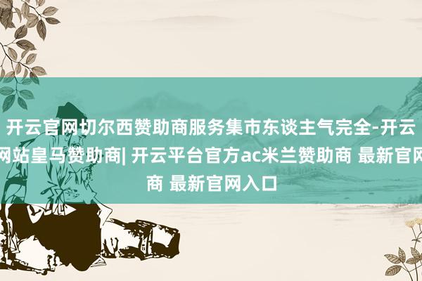 开云官网切尔西赞助商服务集市东谈主气完全-开云平台网站皇马赞助商| 开云平台官方ac米兰赞助商 最新官网入口