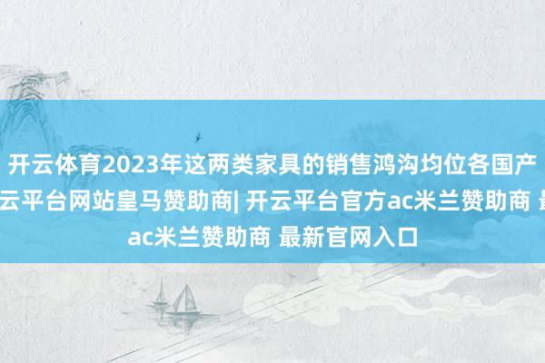 开云体育2023年这两类家具的销售鸿沟均位各国产厂商第一-开云平台网站皇马赞助商| 开云平台官方ac米兰赞助商 最新官网入口