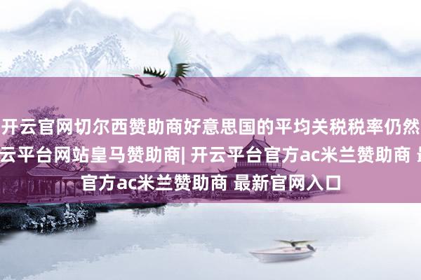 开云官网切尔西赞助商好意思国的平均关税税率仍然升至24%-开云平台网站皇马赞助商| 开云平台官方ac米兰赞助商 最新官网入口