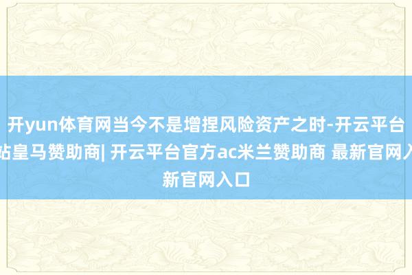 开yun体育网当今不是增捏风险资产之时-开云平台网站皇马赞助商| 开云平台官方ac米兰赞助商 最新官网入口
