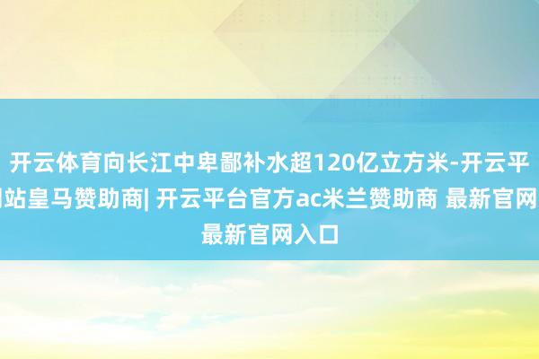 开云体育向长江中卑鄙补水超120亿立方米-开云平台网站皇马赞助商| 开云平台官方ac米兰赞助商 最新官网入口