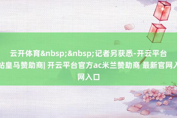 云开体育&nbsp;&nbsp;记者另获悉-开云平台网站皇马赞助商| 开云平台官方ac米兰赞助商 最新官网入口