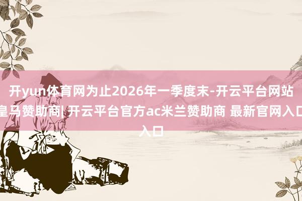 开yun体育网为止2026年一季度末-开云平台网站皇马赞助商| 开云平台官方ac米兰赞助商 最新官网入口
