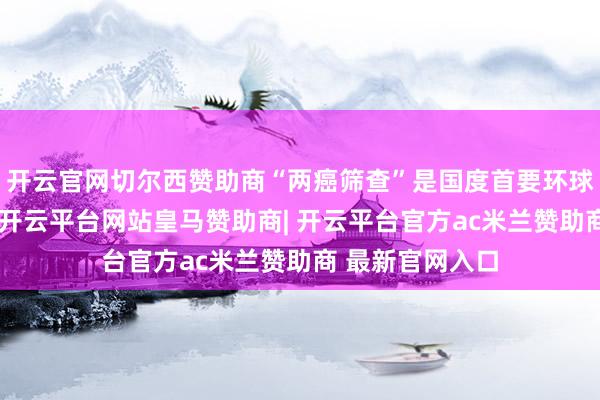 开云官网切尔西赞助商“两癌筛查”是国度首要环球卫生服务工程-开云平台网站皇马赞助商| 开云平台官方ac米兰赞助商 最新官网入口