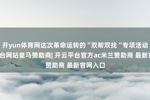 开yun体育网这次革命运转的“双帮双找“专项活动-开云平台网站皇马赞助商| 开云平台官方ac米兰赞助商 最新官网入口