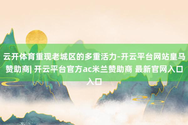 云开体育重现老城区的多重活力-开云平台网站皇马赞助商| 开云平台官方ac米兰赞助商 最新官网入口