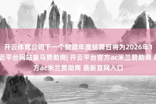 开云体育公司下一个财政年度结算日将为2026年12月31日-开云平台网站皇马赞助商| 开云平台官方ac米兰赞助商 最新官网入口