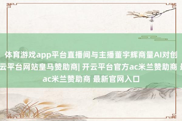 体育游戏app平台直播间与主播董宇辉商量AI对创作的影响-开云平台网站皇马赞助商| 开云平台官方ac米兰赞助商 最新官网入口