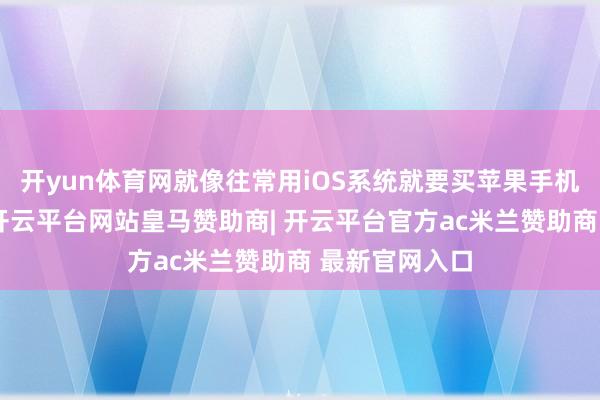 开yun体育网就像往常用iOS系统就要买苹果手机是一个道理-开云平台网站皇马赞助商| 开云平台官方ac米兰赞助商 最新官网入口