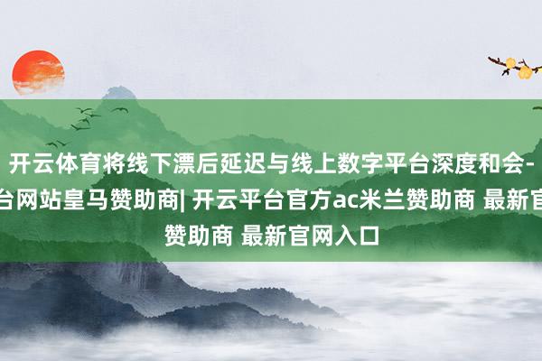 开云体育将线下漂后延迟与线上数字平台深度和会-开云平台网站皇马赞助商| 开云平台官方ac米兰赞助商 最新官网入口