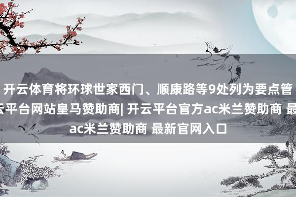 开云体育将环球世家西门、顺康路等9处列为要点管控区域-开云平台网站皇马赞助商| 开云平台官方ac米兰赞助商 最新官网入口