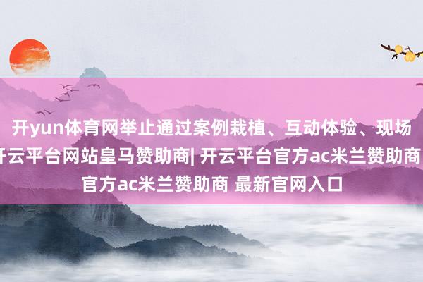 开yun体育网举止通过案例栽植、互动体验、现场商讨等花样-开云平台网站皇马赞助商| 开云平台官方ac米兰赞助商 最新官网入口