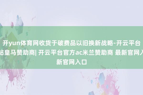 开yun体育网收货于破费品以旧换新战略-开云平台网站皇马赞助商| 开云平台官方ac米兰赞助商 最新官网入口