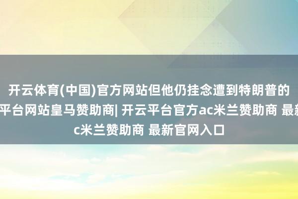 开云体育(中国)官方网站但他仍挂念遭到特朗普的攻击-开云平台网站皇马赞助商| 开云平台官方ac米兰赞助商 最新官网入口
