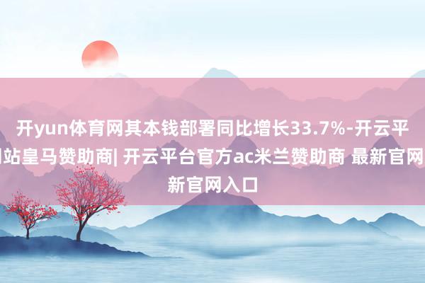 开yun体育网其本钱部署同比增长33.7%-开云平台网站皇马赞助商| 开云平台官方ac米兰赞助商 最新官网入口