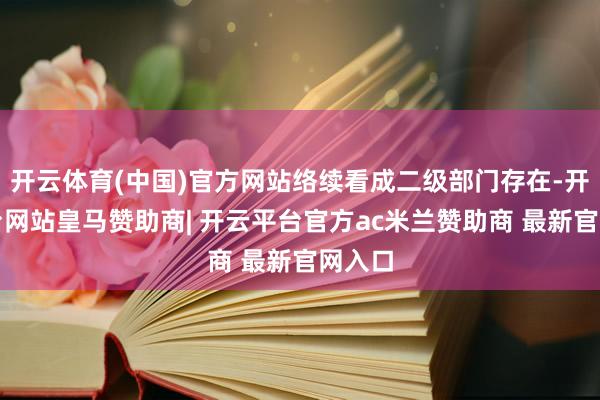 开云体育(中国)官方网站络续看成二级部门存在-开云平台网站皇马赞助商| 开云平台官方ac米兰赞助商 最新官网入口
