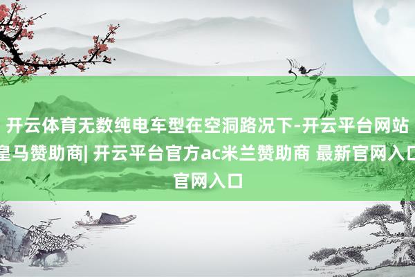 开云体育无数纯电车型在空洞路况下-开云平台网站皇马赞助商| 开云平台官方ac米兰赞助商 最新官网入口