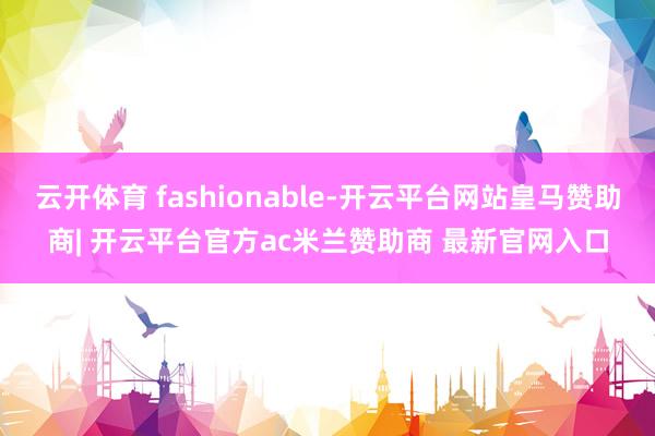 云开体育 fashionable-开云平台网站皇马赞助商| 开云平台官方ac米兰赞助商 最新官网入口