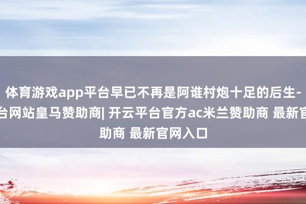 体育游戏app平台早已不再是阿谁村炮十足的后生-开云平台网站皇马赞助商| 开云平台官方ac米兰赞助商 最新官网入口