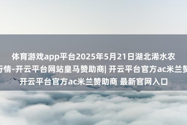 体育游戏app平台2025年5月21日湖北浠水农居品批发市集价钱行情-开云平台网站皇马赞助商| 开云平台官方ac米兰赞助商 最新官网入口