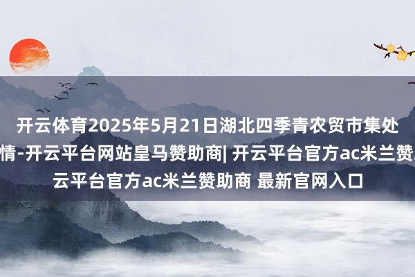 开云体育2025年5月21日湖北四季青农贸市集处理有限公司价钱行情-开云平台网站皇马赞助商| 开云平台官方ac米兰赞助商 最新官网入口