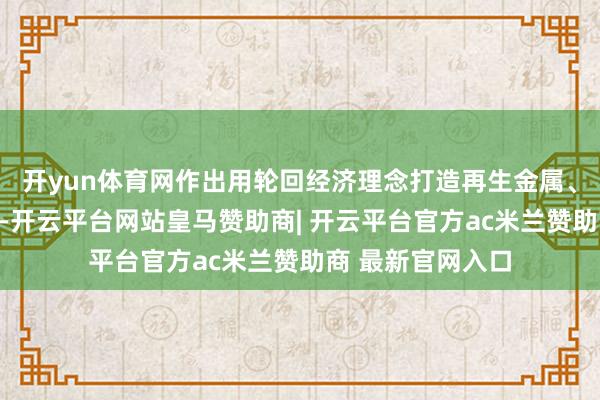 开yun体育网作出用轮回经济理念打造再生金属、再生塑料的决议-开云平台网站皇马赞助商| 开云平台官方ac米兰赞助商 最新官网入口