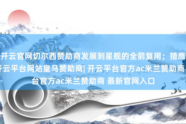 开云官网切尔西赞助商发展到星舰的全箭复用；猎鹰9运力23吨-开云平台网站皇马赞助商| 开云平台官方ac米兰赞助商 最新官网入口
