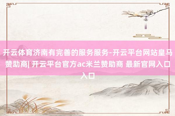 开云体育济南有完善的服务服务-开云平台网站皇马赞助商| 开云平台官方ac米兰赞助商 最新官网入口