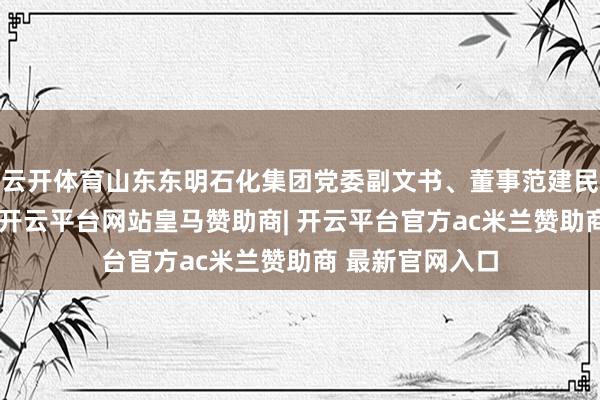 云开体育山东东明石化集团党委副文书、董事范建民当选主任委员-开云平台网站皇马赞助商| 开云平台官方ac米兰赞助商 最新官网入口