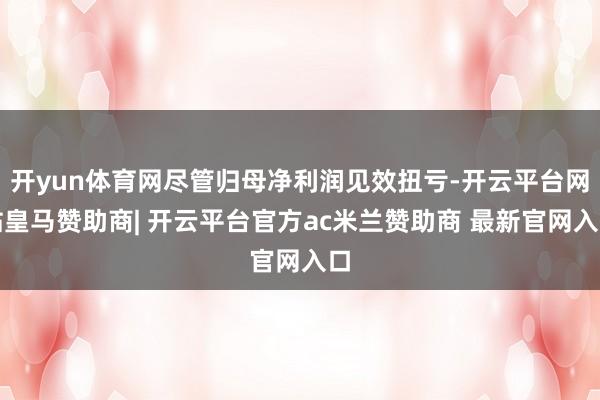 开yun体育网尽管归母净利润见效扭亏-开云平台网站皇马赞助商| 开云平台官方ac米兰赞助商 最新官网入口