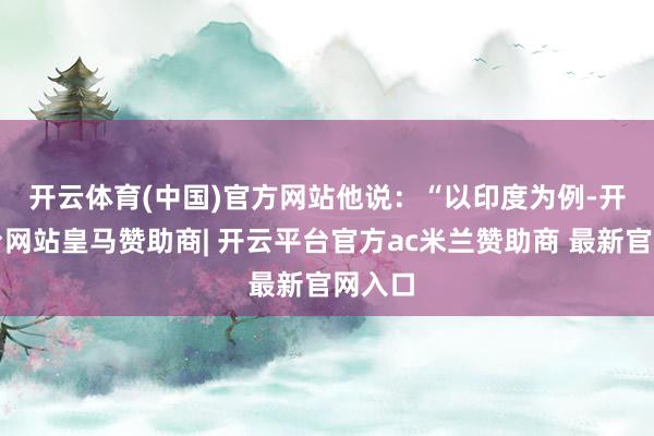 开云体育(中国)官方网站　　他说：“以印度为例-开云平台网站皇马赞助商| 开云平台官方ac米兰赞助商 最新官网入口
