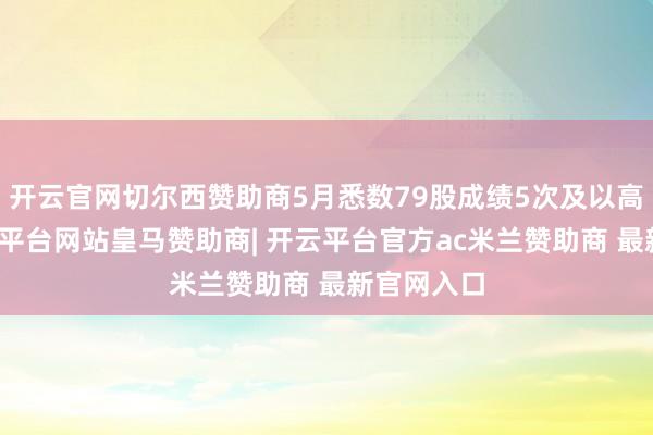 开云官网切尔西赞助商5月悉数79股成绩5次及以高潮停-开云平台网站皇马赞助商| 开云平台官方ac米兰赞助商 最新官网入口