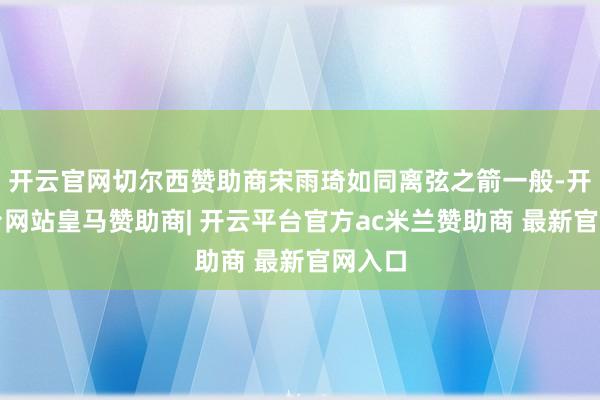 开云官网切尔西赞助商宋雨琦如同离弦之箭一般-开云平台网站皇马赞助商| 开云平台官方ac米兰赞助商 最新官网入口