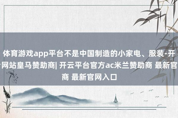 体育游戏app平台不是中国制造的小家电、服装-开云平台网站皇马赞助商| 开云平台官方ac米兰赞助商 最新官网入口