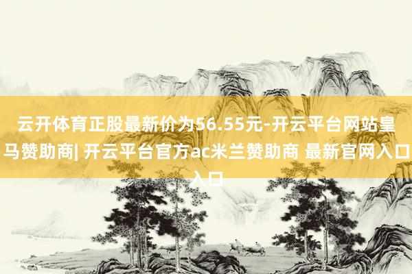 云开体育正股最新价为56.55元-开云平台网站皇马赞助商| 开云平台官方ac米兰赞助商 最新官网入口