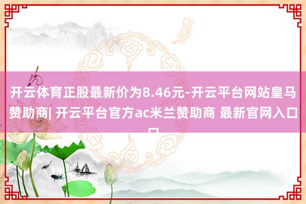开云体育正股最新价为8.46元-开云平台网站皇马赞助商| 开云平台官方ac米兰赞助商 最新官网入口
