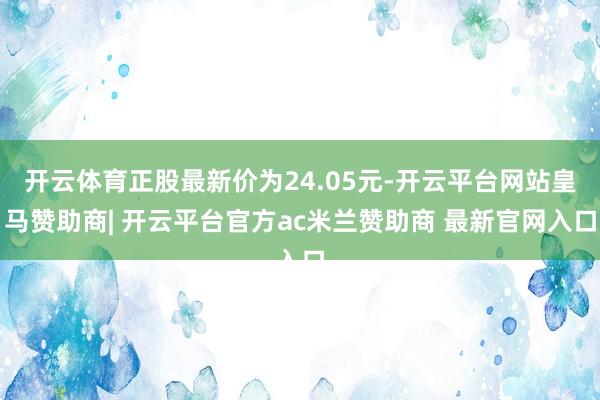 开云体育正股最新价为24.05元-开云平台网站皇马赞助商| 开云平台官方ac米兰赞助商 最新官网入口