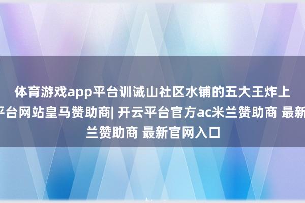 体育游戏app平台　　训诫山社区水铺的五大王炸上风-开云平台网站皇马赞助商| 开云平台官方ac米兰赞助商 最新官网入口