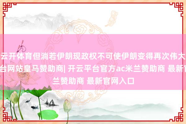 云开体育但淌若伊朗现政权不可使伊朗变得再次伟大-开云平台网站皇马赞助商| 开云平台官方ac米兰赞助商 最新官网入口