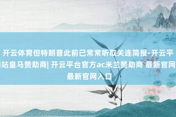 开云体育但特朗普此前已常常听取关连简报-开云平台网站皇马赞助商| 开云平台官方ac米兰赞助商 最新官网入口